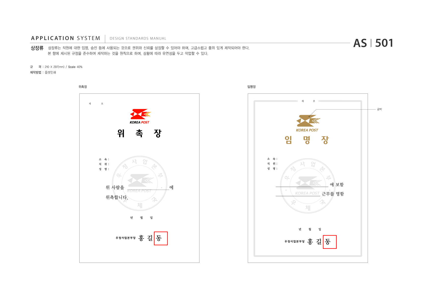 APPLICATION SYSTEM 상장류  DESIGN STANDARDS MANUAL  상장류는 직원에 대한 임명, 승진 등에 사용되는 것으로 권위와 신뢰를 상징할 수 있어야 하며, 고급스럽고 품위 있게 제작되어야 한다. 본 항에 제시된 규정을 준수하여 제작하는 것을 원칙으로 하며, 상황에 따라 유연성을 두고 작업할 수 있다.  AS I 501  규  격 : 210 X 297(mm) / Scale 40%  제작방법 : 옵셋인쇄  위촉장  임명장  제  호  제  호  금박  위 소 속: 직 위: 성 명:  촉  장 소 속: 직 위: 성 명:  임 정 우  명  장  정 우  사 업 본 부  사 업 본 부  위 사람을 ____________________에 위촉합니다.  __________________________ 에 보함 ______________________ 근무를 명함  년  월  일  년 우정사업본부장  월  일  홍길동  우정사업본부장  홍길동